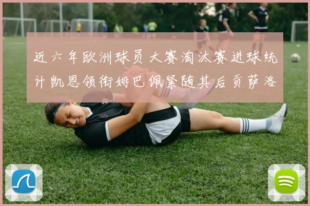 近六年欧洲球员大赛淘汰赛进球统计凯恩领衔姆巴佩紧随其后贡萨洛表现不俗