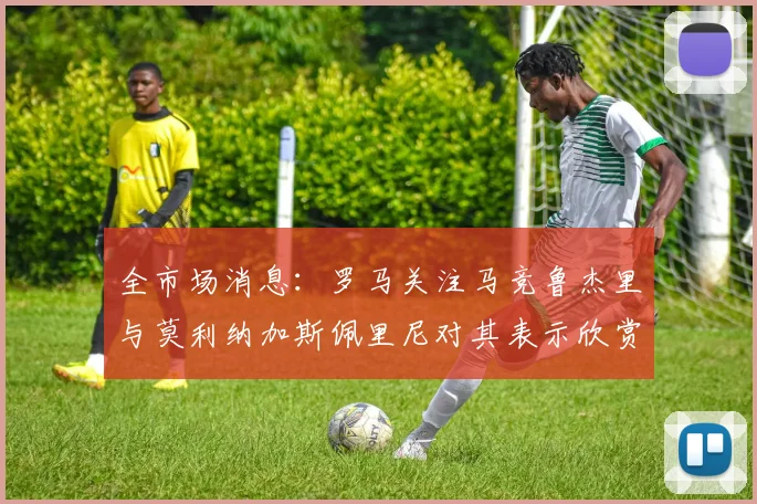 全市场消息：罗马关注马竞鲁杰里与莫利纳加斯佩里尼对其表示欣赏