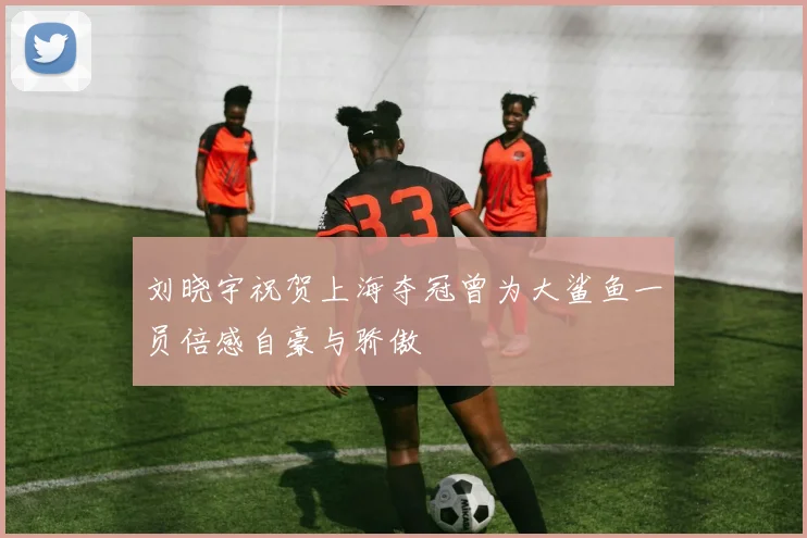 刘晓宇祝贺上海夺冠曾为大鲨鱼一员倍感自豪与骄傲