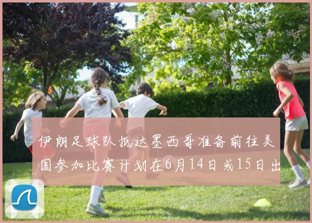 伊朗足球队抵达墨西哥准备前往美国参加比赛计划在6月14日或15日出发