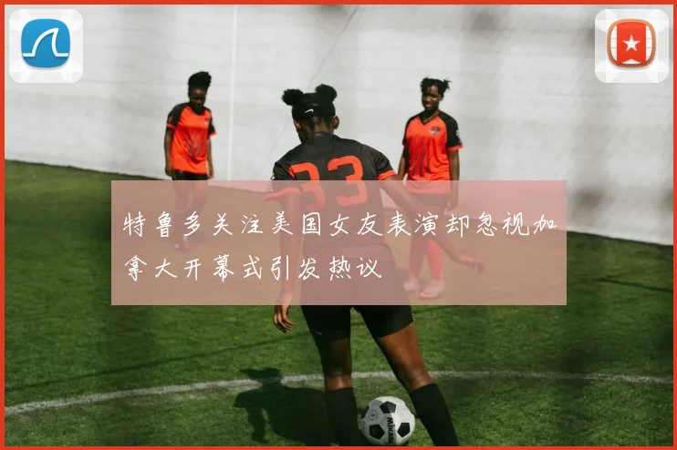 特鲁多关注美国女友表演却忽视加拿大开幕式引发热议