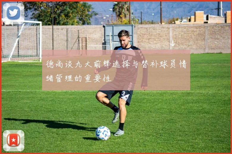 德尚谈九大前锋选择与替补球员情绪管理的重要性