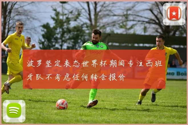 波罗坚定表态世界杯期间专注西班牙队不考虑任何转会报价
