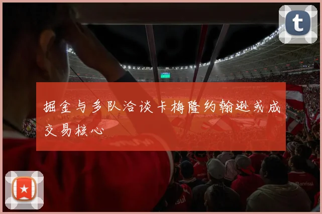 掘金与多队洽谈卡梅隆约翰逊或成交易核心