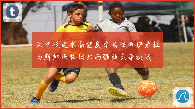 天空报道水晶宫夏季或任命伊劳拉为新帅面临切尔西强劲竞争挑战