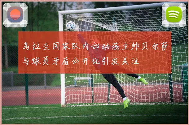 乌拉圭国家队内部动荡主帅贝尔萨与球员矛盾公开化引发关注