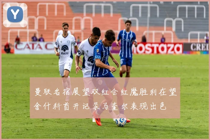 曼联名宿展望双红会红魔胜利在望舍什科首开记录马奎尔表现出色