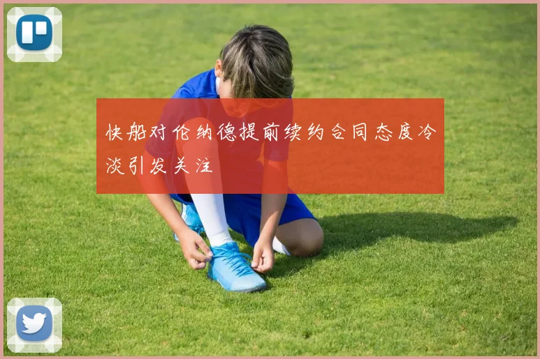 快船对伦纳德提前续约合同态度冷淡引发关注