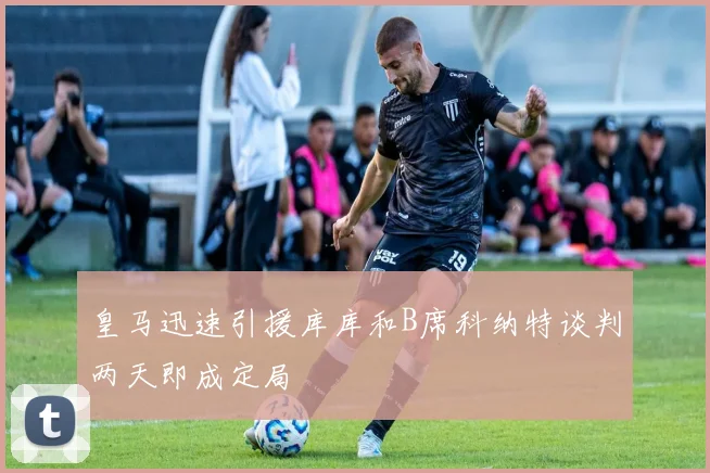 皇马迅速引援库库和B席科纳特谈判两天即成定局